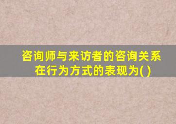 咨询师与来访者的咨询关系在行为方式的表现为( )